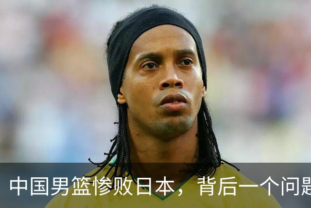 中国男篮惨败日本，背后一个问题已经到了必须正视的时候